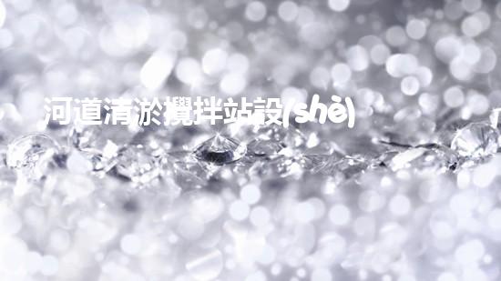 河道清淤攪拌站設(shè)備安裝：解放河流，重塑自然之美！